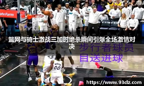 篮网与骑士激战三加时绝杀瞬间引爆全场激情对决