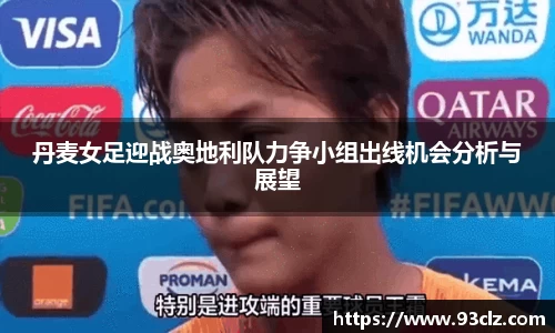 丹麦女足迎战奥地利队力争小组出线机会分析与展望